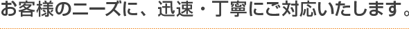 お客様のニーズに、迅速・丁寧にご対応いたします。